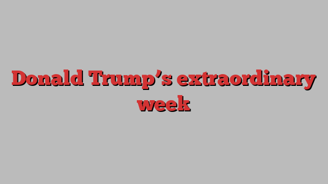 Donald Trump’s extraordinary week