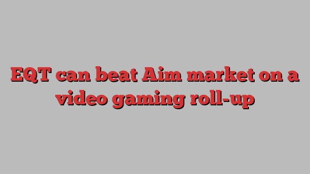 EQT can beat Aim market on a video gaming roll-up