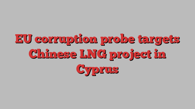 EU corruption probe targets Chinese LNG project in Cyprus