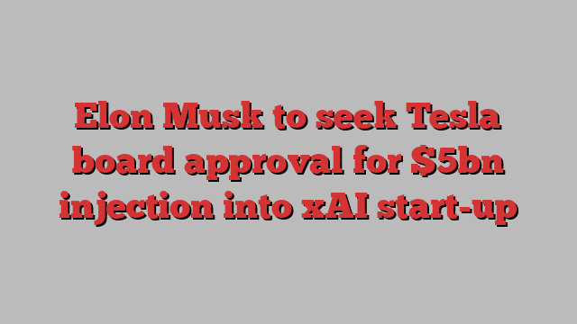 Elon Musk to seek Tesla board approval for $5bn injection into xAI start-up