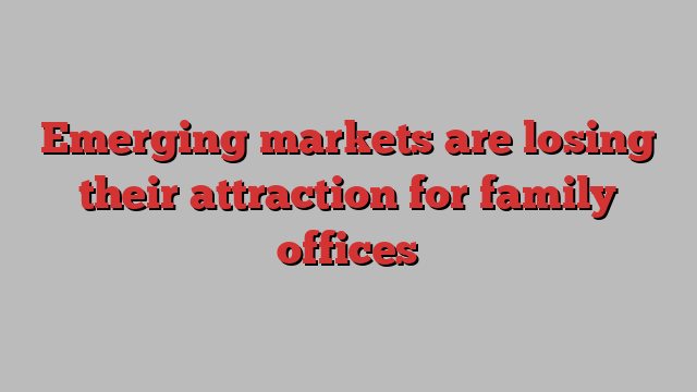 Emerging markets are losing their attraction for family offices
