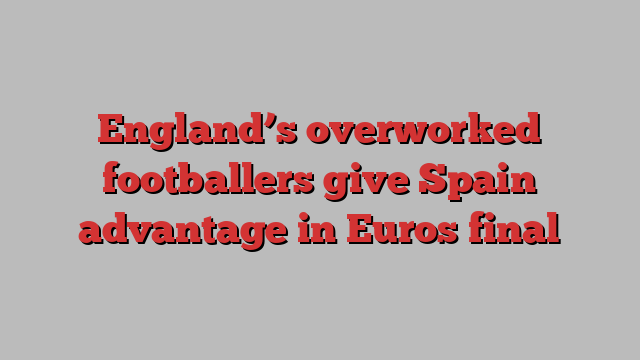 England’s overworked footballers give Spain advantage in Euros final