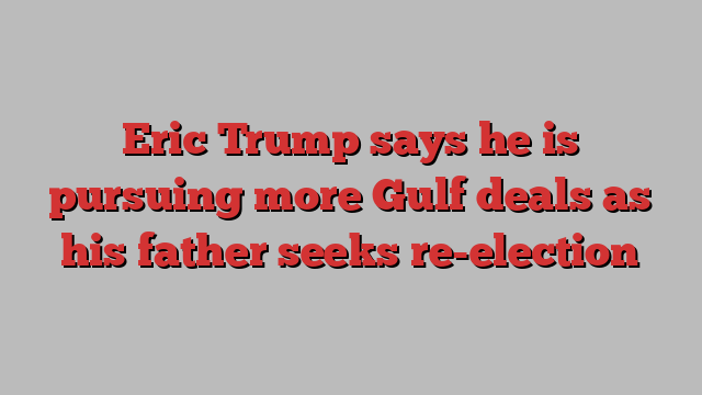 Eric Trump says he is pursuing more Gulf deals as his father seeks re-election