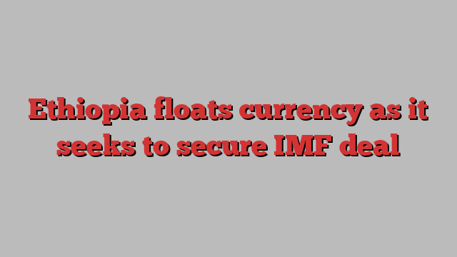 Ethiopia floats currency as it seeks to secure IMF deal