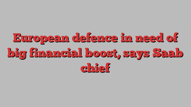 European defence in need of big financial boost, says Saab chief