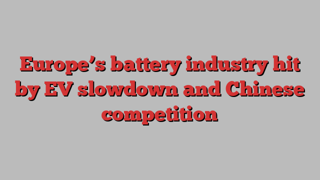 Europe’s battery industry hit by EV slowdown and Chinese competition