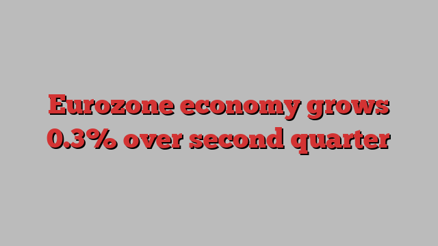 Eurozone economy grows 0.3% over second quarter