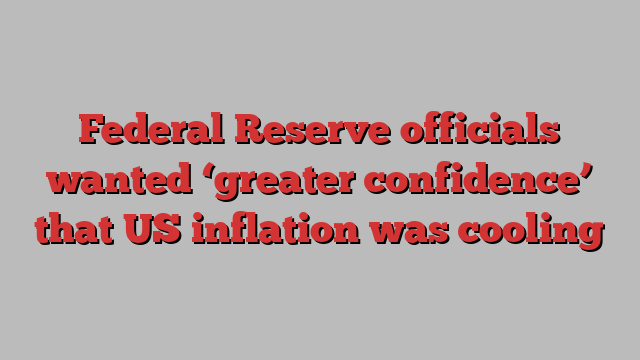 Federal Reserve officials wanted ‘greater confidence’ that US inflation was cooling