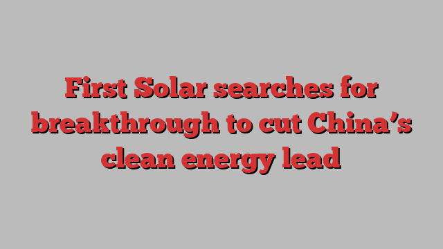 First Solar searches for breakthrough to cut China’s clean energy lead