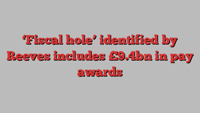 ‘Fiscal hole’ identified by Reeves includes £9.4bn in pay awards