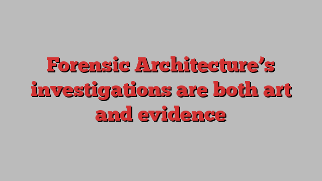 Forensic Architecture’s investigations are both art and evidence