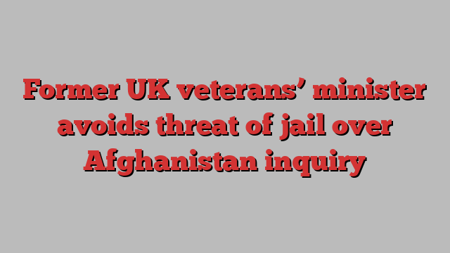 Former UK veterans’ minister avoids threat of jail over Afghanistan inquiry