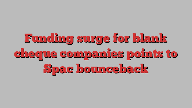 Funding surge for blank cheque companies points to Spac bounceback