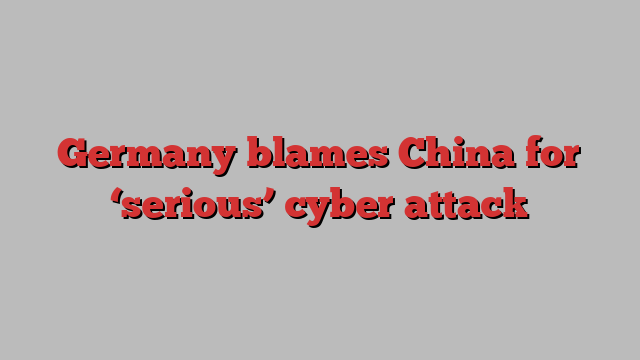 Germany blames China for ‘serious’ cyber attack