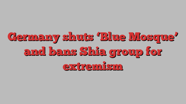 Germany shuts ‘Blue Mosque’ and bans Shia group for extremism