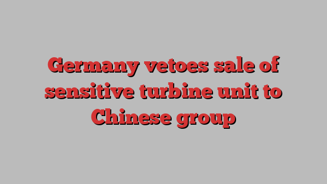 Germany vetoes sale of sensitive turbine unit to Chinese group