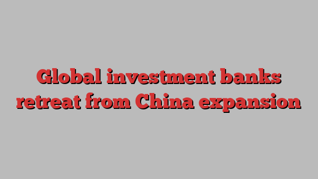 Global investment banks retreat from China expansion