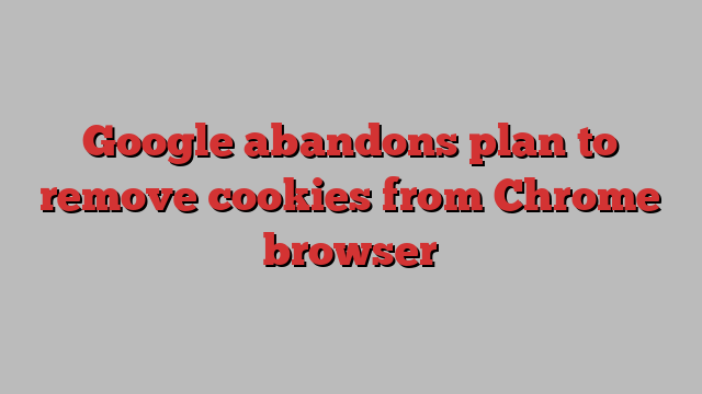 Google abandons plan to remove cookies from Chrome browser