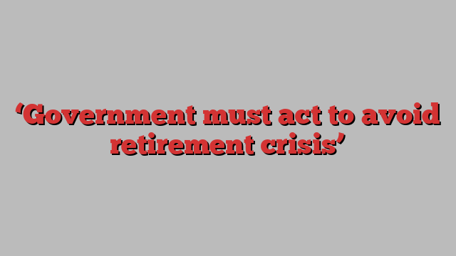 ‘Government must act to avoid retirement crisis’