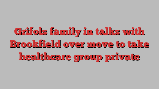 Grifols family in talks with Brookfield over move to take healthcare group private