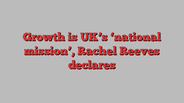 Growth is UK’s ‘national mission’, Rachel Reeves declares