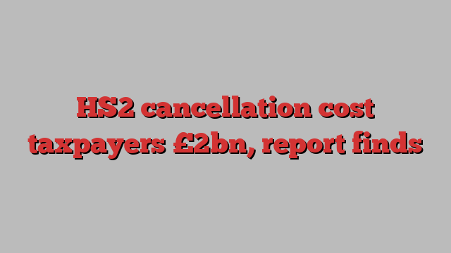 HS2 cancellation cost taxpayers £2bn, report finds