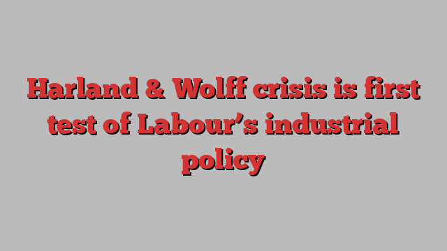 Harland & Wolff crisis is first test of Labour’s industrial policy