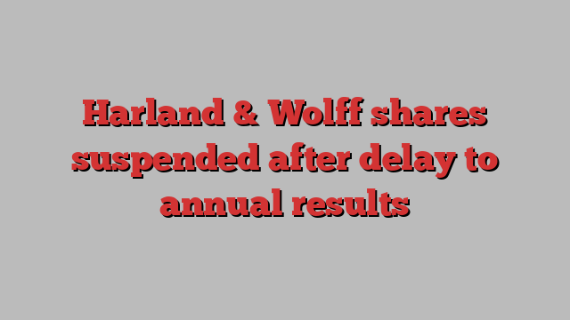 Harland & Wolff shares suspended after delay to annual results