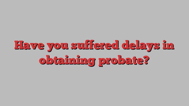 Have you suffered delays in obtaining probate?