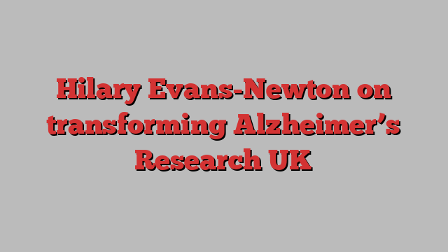 Hilary Evans-Newton on transforming Alzheimer’s Research UK