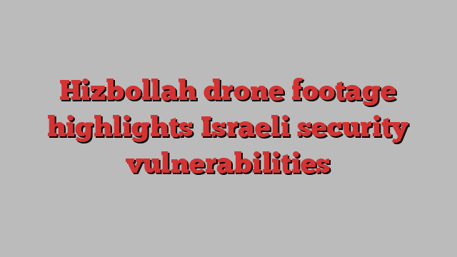 Hizbollah drone footage highlights Israeli security vulnerabilities