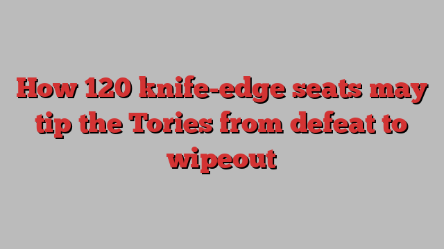 How 120 knife-edge seats may tip the Tories from defeat to wipeout