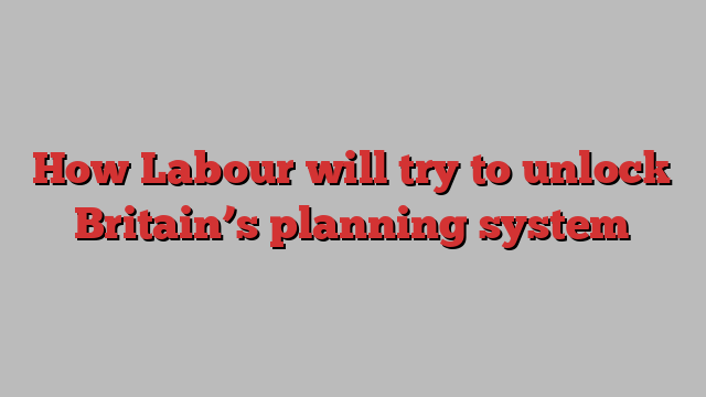 How Labour will try to unlock Britain’s planning system