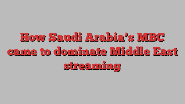 How Saudi Arabia’s MBC came to dominate Middle East streaming