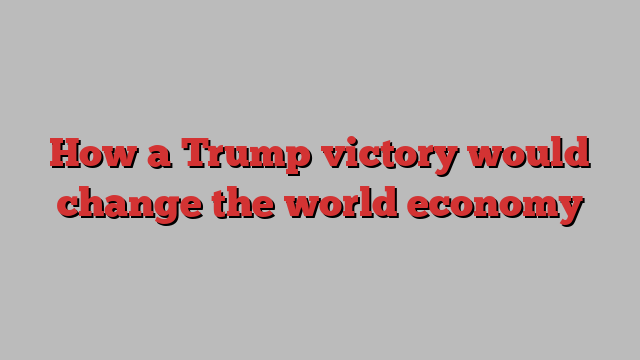 How a Trump victory would change the world economy