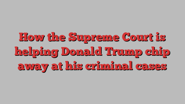 How the Supreme Court is helping Donald Trump chip away at his criminal cases