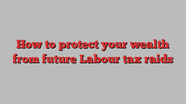 How to protect your wealth from future Labour tax raids