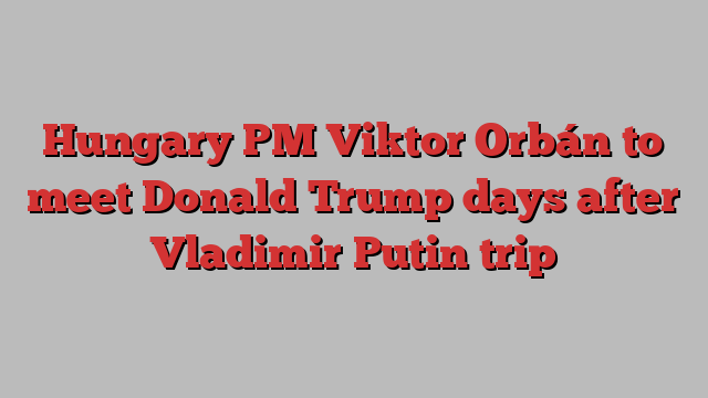 Hungary PM Viktor Orbán to meet Donald Trump days after Vladimir Putin trip