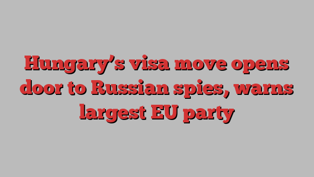 Hungary’s visa move opens door to Russian spies, warns largest EU party