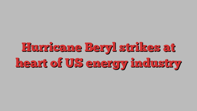 Hurricane Beryl strikes at heart of US energy industry