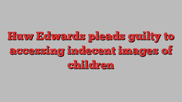 Huw Edwards pleads guilty to accessing indecent images of children