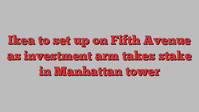 Ikea to set up on Fifth Avenue as investment arm takes stake in Manhattan tower