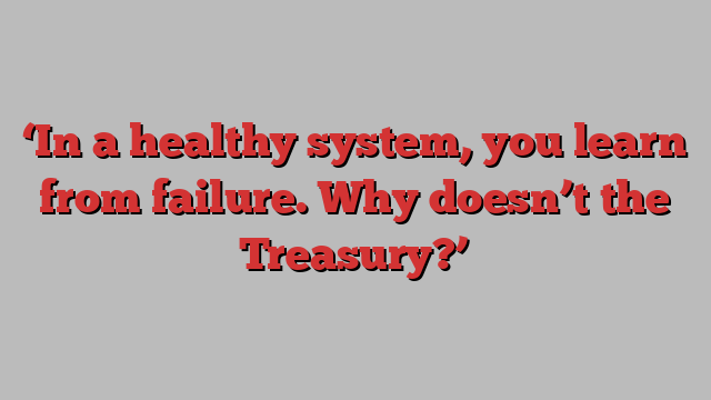 ‘In a healthy system, you learn from failure. Why doesn’t the Treasury?’