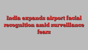 India expands airport facial recognition amid surveillance fears