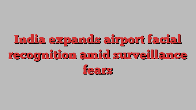 India expands airport facial recognition amid surveillance fears