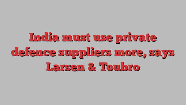 India must use private defence suppliers more, says Larsen & Toubro