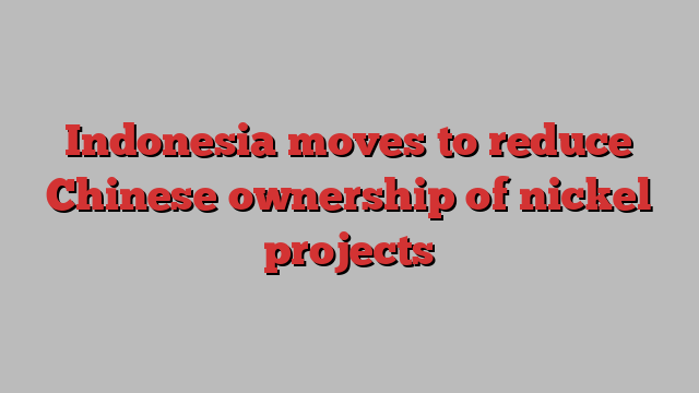 Indonesia moves to reduce Chinese ownership of nickel projects