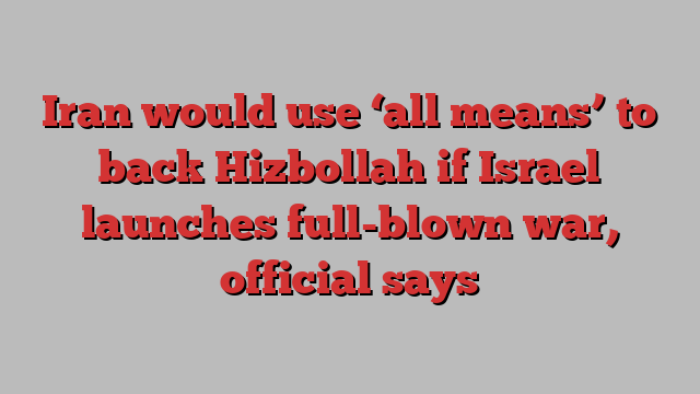 Iran would use ‘all means’ to back Hizbollah if Israel launches full-blown war, official says