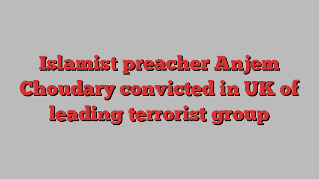 Islamist preacher Anjem Choudary convicted in UK of leading terrorist group