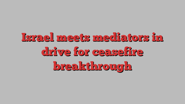 Israel meets mediators in drive for ceasefire breakthrough